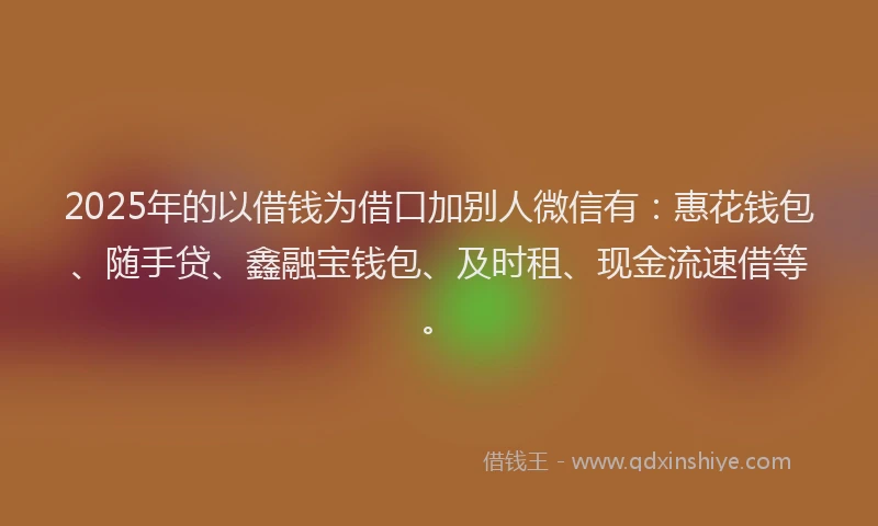 2025年的以借钱为借口加别人微信有:惠花钱包、随手贷、鑫融宝钱包、及时租、现金流速借等。