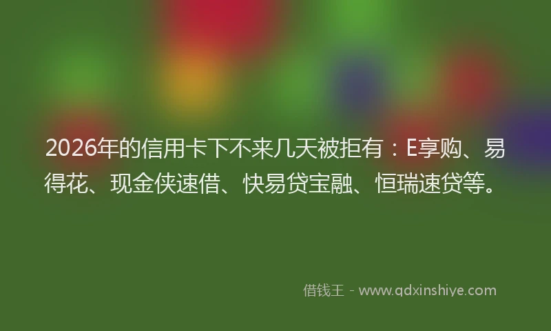 2026年的信用卡下不来几天被拒有：E享购、易得花、现金侠速借、快易贷宝融、恒瑞速贷等。