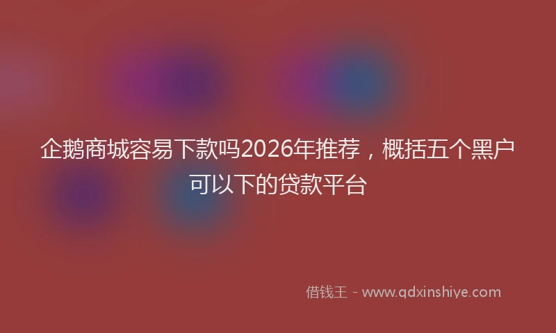企鹅商城容易下款吗2026年推荐，概括五个黑户可以下的贷款平台