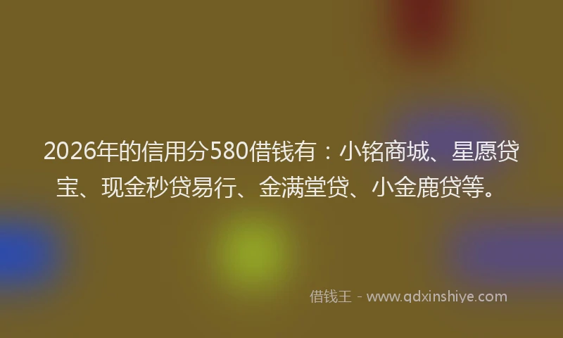 2026年的信用分580借钱有：小铭商城、星愿贷宝、现金秒贷易行、金满堂贷、小金鹿贷等。