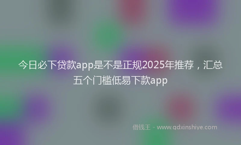 今日必下贷款app是不是正规2025年推荐，汇总五个门槛低易下款app