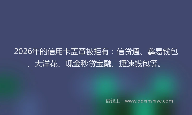 2026年的信用卡盖章被拒有：信贷通、鑫易钱包、大洋花、现金秒贷宝融、捷速钱包等。