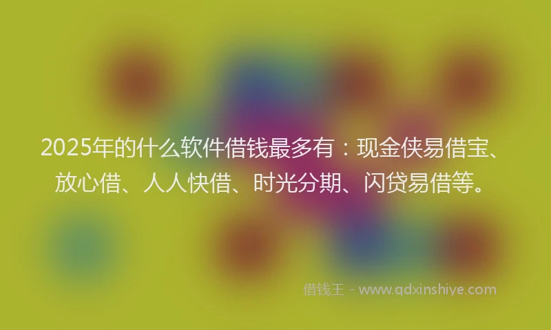 2025年的什么软件借钱最多有：现金侠易借宝、放心借、人人快借、时光分期、闪贷易借等。
