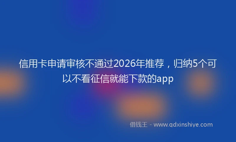 信用卡申请审核不通过2026年推荐，归纳5个可以不看征信就能下款的app