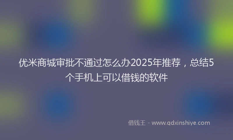 优米商城审批不通过怎么办2025年推荐，总结5个手机上可以借钱的软件