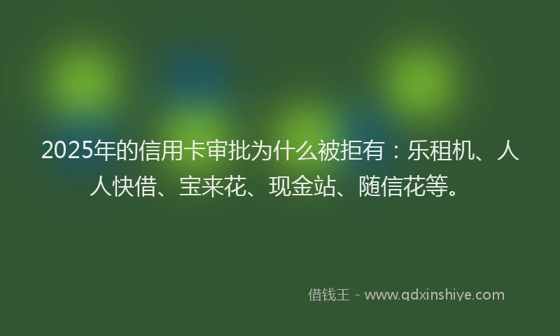 2025年的信用卡审批为什么被拒有：乐租机、人人快借、宝来花、现金站、随信花等。
