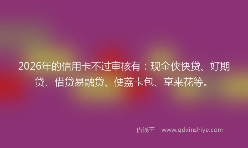 2026年的信用卡不过审核有：现金侠快贷、好期贷、借贷易融贷、便荔卡包、享来花等。