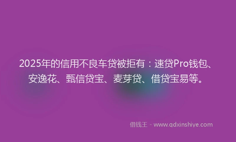 2025年的信用不良车贷被拒有:速贷Pro钱包、安逸花、甄信贷宝、麦芽贷、借贷宝易等。