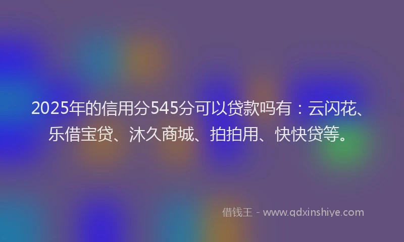 2025年的信用分545分可以贷款吗有：云闪花、乐借宝贷、沐久商城、拍拍用、快快贷等。