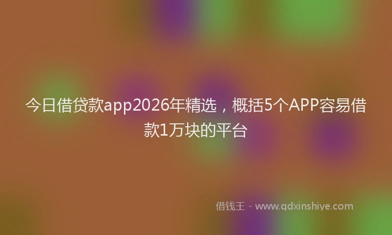 今日借贷款app2026年精选，概括5个APP容易借款1万块的平台