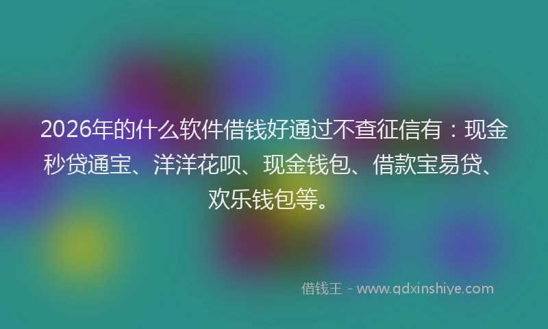 2026年的什么软件借钱好通过不查征信有：现金秒贷通宝、洋洋花呗、现金钱包、借款宝易贷、欢乐钱包等。