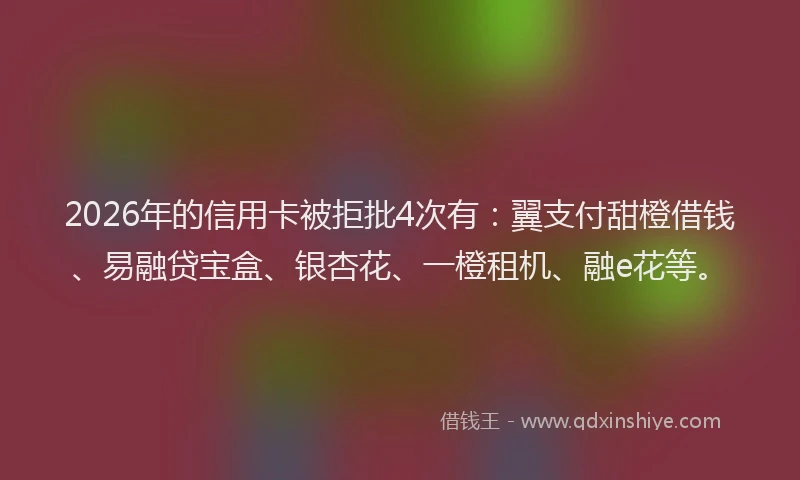 2026年的信用卡被拒批4次有：翼支付甜橙借钱、易融贷宝盒、银杏花、一橙租机、融e花等。