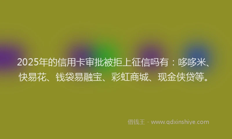 2025年的信用卡审批被拒上征信吗有：哆哆米、快易花、钱袋易融宝、彩虹商城、现金侠贷等。