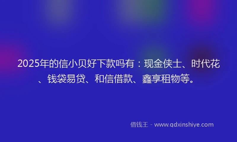 2025年的信小贝好下款吗有：现金侠士、时代花、钱袋易贷、和信借款、鑫享租物等。