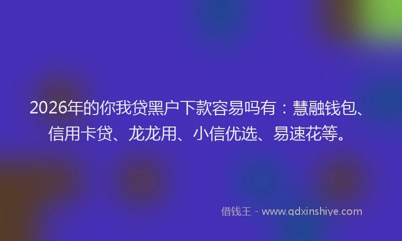 2026年的你我贷黑户下款容易吗有：慧融钱包、信用卡贷、龙龙用、小信优选、易速花等。