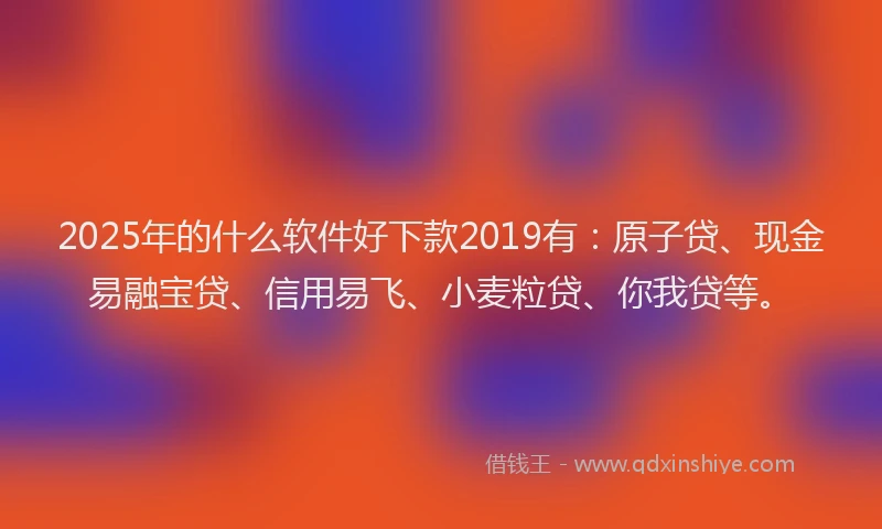 2025年的什么软件好下款2019有：原子贷、现金易融宝贷、信用易飞、小麦粒贷、你我贷等。