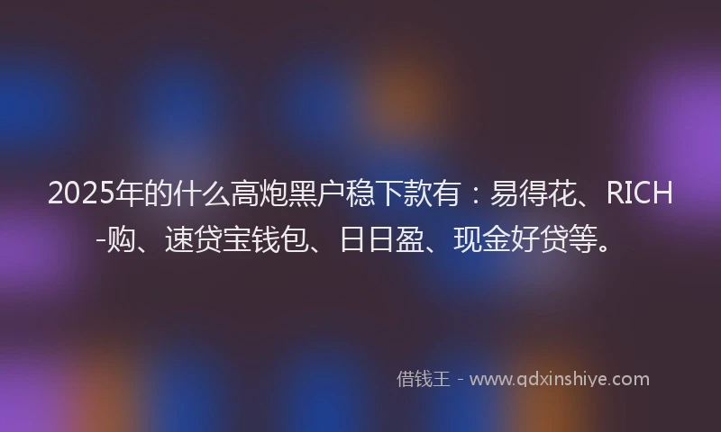 2025年的什么高炮黑户稳下款有：易得花、RICH-购、速贷宝钱包、日日盈、现金好贷等。