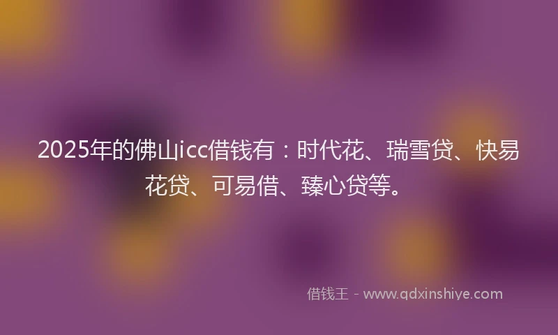 2025年的佛山icc借钱有：时代花、瑞雪贷、快易花贷、可易借、臻心贷等。