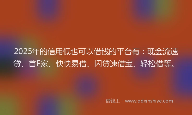 2025年的信用低也可以借钱的平台有：现金流速贷、首E家、快快易借、闪贷速借宝、轻松借等。