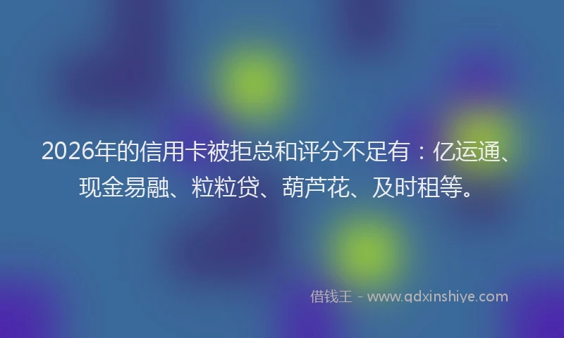 2026年的信用卡被拒总和评分不足有：亿运通、现金易融、粒粒贷、葫芦花、及时租等。
