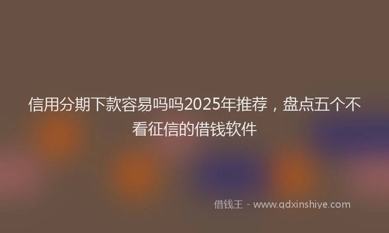 信用分期下款容易吗吗2025年推荐，盘点五个不看征信的借钱软件