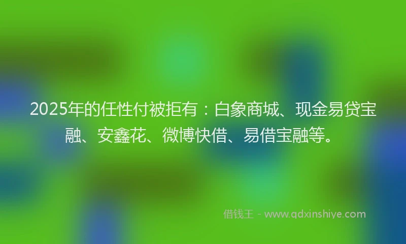 2025年的任性付被拒有：白象商城、现金易贷宝融、安鑫花、微博快借、易借宝融等。