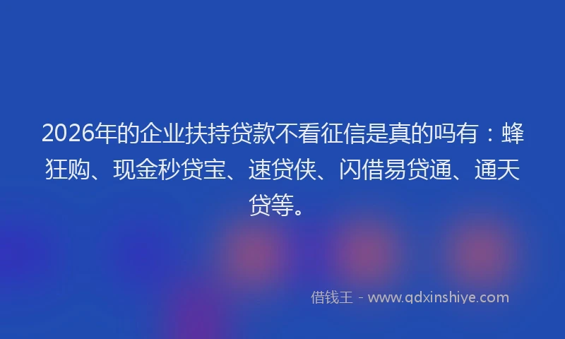 2026年的企业扶持贷款不看征信是真的吗有：蜂狂购、现金秒贷宝、速贷侠、闪借易贷通、通天贷等。