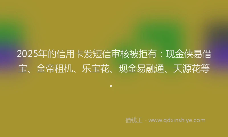 2025年的信用卡发短信审核被拒有：现金侠易借宝、金帝租机、乐宝花、现金易融通、天源花等。