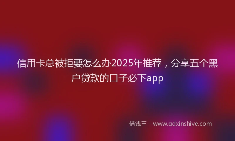 信用卡总被拒要怎么办2025年推荐，分享五个黑户贷款的口子必下app