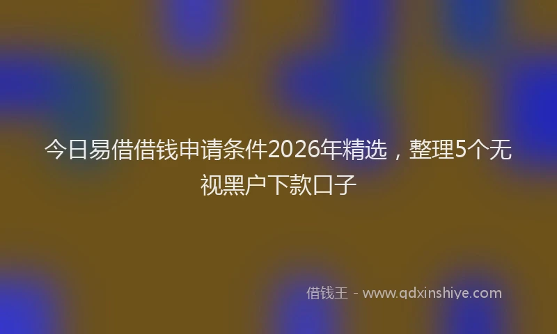 今日易借借钱申请条件2026年精选，整理5个无视黑户下款口子