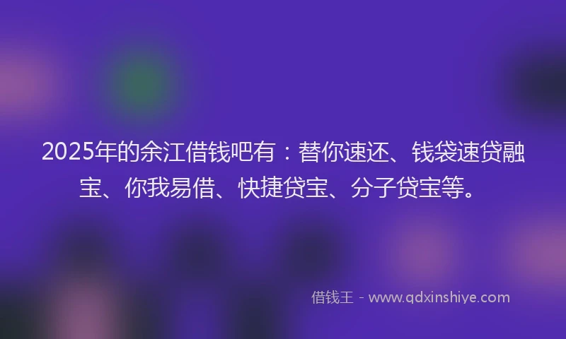 2025年的余江借钱吧有：替你速还、钱袋速贷融宝、你我易借、快捷贷宝、分子贷宝等。