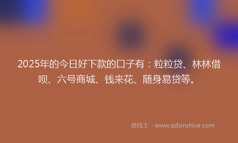 2025年的今日好下款的口子有：粒粒贷、林林借呗、六号商城、钱来花、随身易贷等。