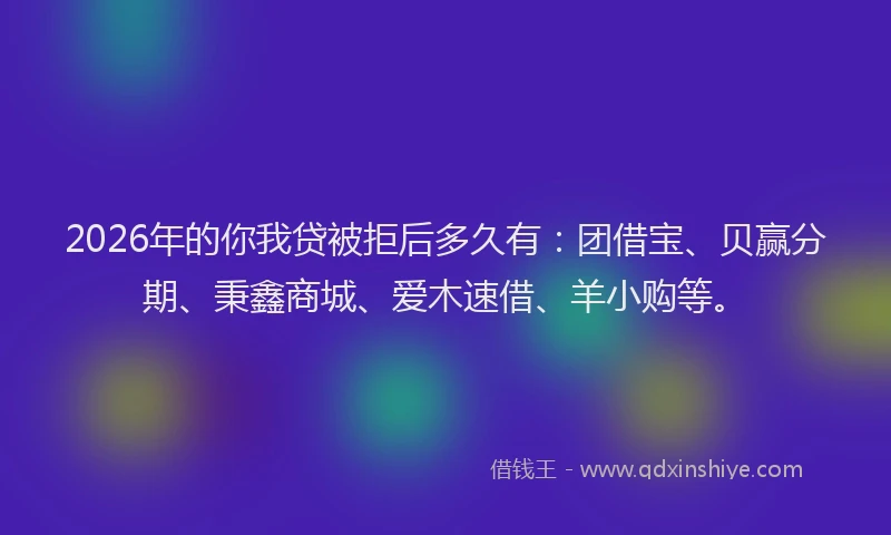 2026年的你我贷被拒后多久有：团借宝、贝赢分期、秉鑫商城、爱木速借、羊小购等。