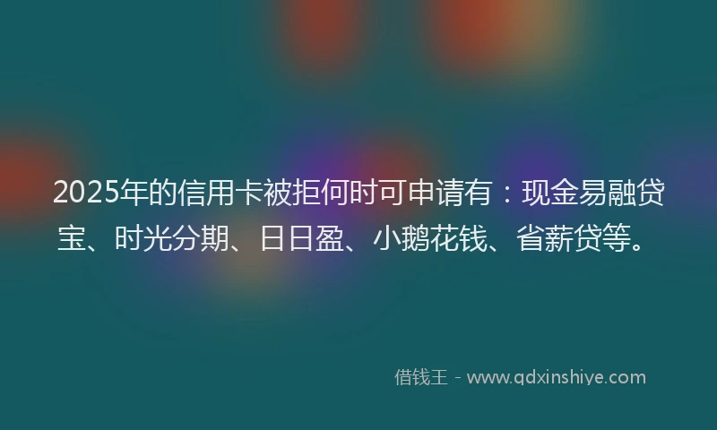 2025年的信用卡被拒何时可申请有：现金易融贷宝、时光分期、日日盈、小鹅花钱、省薪贷等。