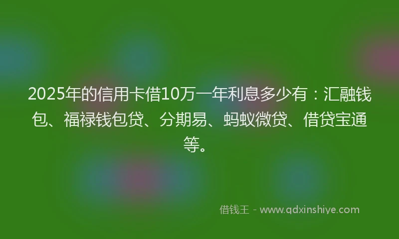 2025年的信用卡借10万一年利息多少有：汇融钱包、福禄钱包贷、分期易、蚂蚁微贷、借贷宝通等。