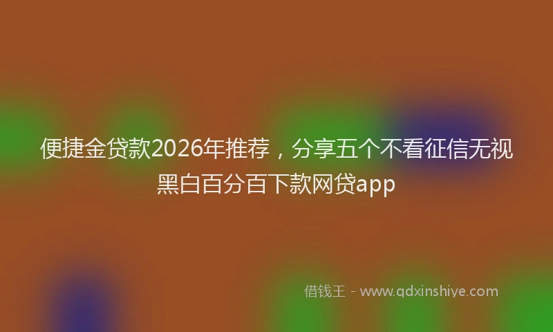 便捷金贷款2026年推荐，分享五个不看征信无视黑白百分百下款网贷app