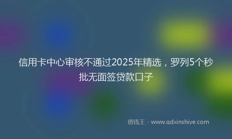 信用卡中心审核不通过2025年精选，罗列5个秒批无面签贷款口子