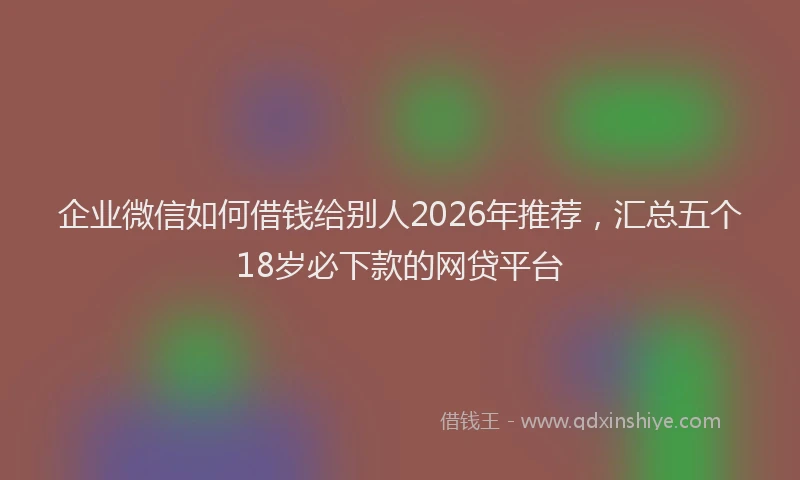 企业微信如何借钱给别人2026年推荐，汇总五个18岁必下款的网贷平台