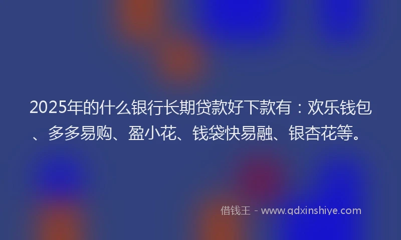 2025年的什么银行长期贷款好下款有：欢乐钱包、多多易购、盈小花、钱袋快易融、银杏花等。