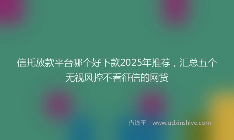 信托放款平台哪个好下款2025年推荐,汇总五个无视风控不看征信的网贷
