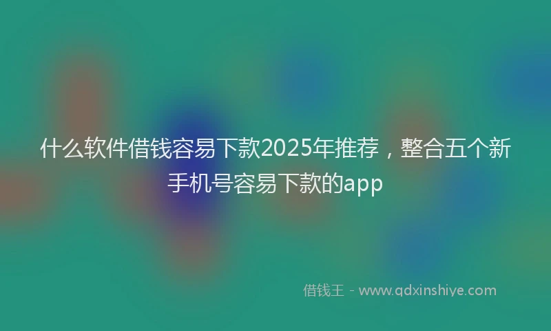 什么软件借钱容易下款2025年推荐，整合五个新手机号容易下款的app