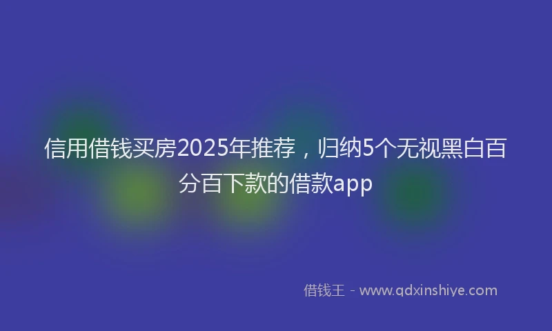 信用借钱买房2025年推荐，归纳5个无视黑白百分百下款的借款app