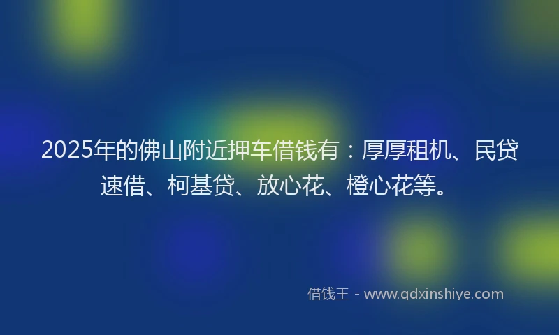 2025年的佛山附近押车借钱有：厚厚租机、民贷速借、柯基贷、放心花、橙心花等。