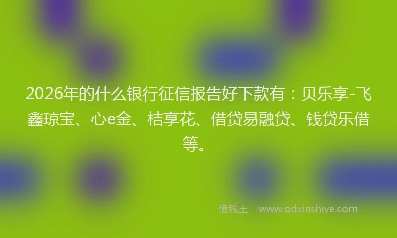 2026年的什么银行征信报告好下款有：贝乐享-飞鑫琼宝、心e金、桔享花、借贷易融贷、钱贷乐借等。