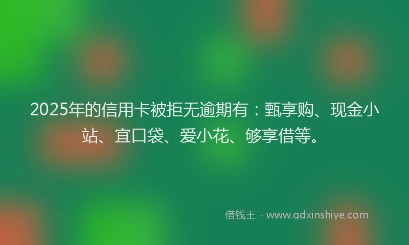 2025年的信用卡被拒无逾期有：甄享购、现金小站、宜口袋、爱小花、够享借等。