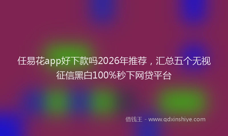 任易花app好下款吗2026年推荐,汇总五个无视征信黑白100%秒下网贷平台