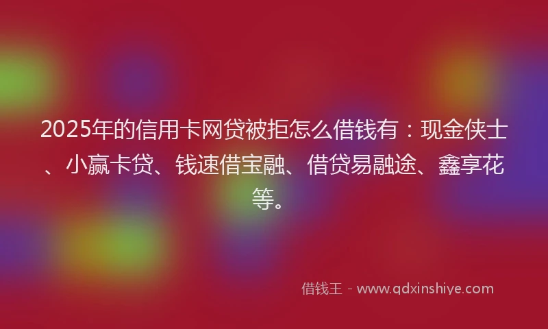 2025年的信用卡网贷被拒怎么借钱有:现金侠士、小赢卡贷、钱速借宝融、借贷易融途、鑫享花等。