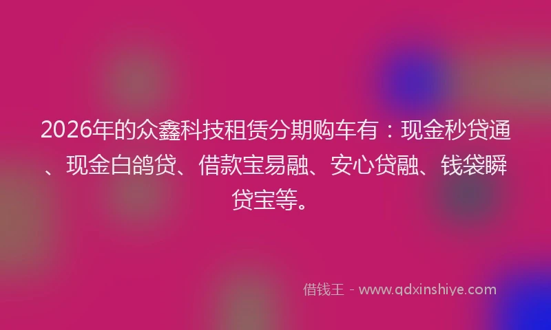 2026年的众鑫科技租赁分期购车有：现金秒贷通、现金白鸽贷、借款宝易融、安心贷融、钱袋瞬贷宝等。