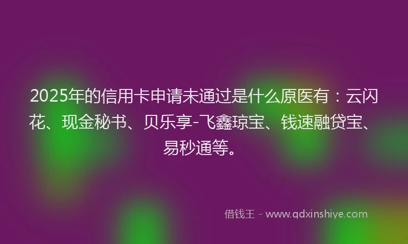 2025年的信用卡申请未通过是什么原医有:云闪花、现金秘书、贝乐享-飞鑫琼宝、钱速融贷宝、易秒通等。