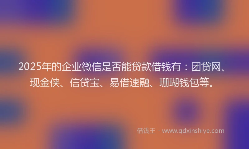 2025年的企业微信是否能贷款借钱有：团贷网、现金侠、信贷宝、易借速融、珊瑚钱包等。